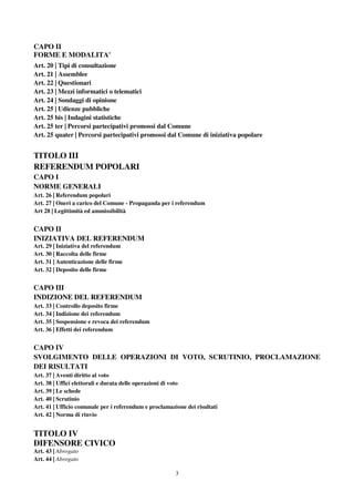 3
CAPO II
FORME E MODALITA'
Art. 20 | Tipi di consultazione
Art. 21 | Assemblee
Art. 22 | Questionari
Art. 23 | Mezzi informatici o telematici
Art. 24 | Sondaggi di opinione
Art. 25 | Udienze pubbliche
Art. 25 bis | Indagini statistiche
Art. 25 ter | Percorsi partecipativi promossi dal Comune
Art. 25 quater | Percorsi partecipativi promossi dal Comune di iniziativa popolare
TITOLO III
REFERENDUM POPOLARI
CAPO I
NORME GENERALI
Art. 26 | Referendum popolari
Art. 27 | Oneri a carico del Comune - Propaganda per i referendum
Art 28 | Legittimità ed ammissibilità
CAPO II
INIZIATIVA DEL REFERENDUM
Art. 29 | Iniziativa del referendum
Art. 30 | Raccolta delle firme
Art. 31 | Autenticazione delle firme
Art. 32 | Deposito delle firme
CAPO III
INDIZIONE DEL REFERENDUM
Art. 33 | Controllo deposito firme
Art. 34 | Indizione dei referendum
Art. 35 | Sospensione e revoca dei referendum
Art. 36 | Effetti dei referendum
CAPO IV
SVOLGIMENTO DELLE OPERAZIONI DI VOTO, SCRUTINIO, PROCLAMAZIONE
DEI RISULTATI
Art. 37 | Aventi diritto al voto
Art. 38 | Uffici elettorali e durata delle operazioni di voto
Art. 39 | Le schede
Art. 40 | Scrutinio
Art. 41 | Ufficio comunale per i referendum e proclamazione dei risultati
Art. 42 | Norma di rinvio
TITOLO IV
DIFENSORE CIVICO
Art. 43 | Abrogato
Art. 44 | Abrogato
 