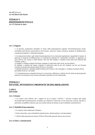 4
Art. 45 | Abrogato
Art. 46 | Rinvio allo Statuto
TITOLO V
DISPOSIZIONI FINALI
Art. 47 | Entrata in vigore
Art. 1 | Oggetto
1. Il presente regolamento disciplina le forme della partecipazione popolare all’amministrazione locale,
nell'ambito dell’attività amministrativa del Comune, attraverso istanze, petizioni, proposte di deliberazione,
consultazioni popolari e referendum popolari.
2. Le disposizioni relative agli istituti di partecipazione di cui al presente regolamento, riguardanti le istanze, le
petizioni, le proposte di deliberazione, le consultazioni popolari ed i referendum consultivi, si applicano, ai
sensi dell’art. 29, comma 2, dello Statuto, oltre che alle cittadine e cittadini iscritti nelle liste elettorali del
Comune, anche a:
a) cittadine e cittadini residenti che hanno compiuto il sedicesimo anno di età, ma non elettori;
b) cittadine e cittadini che hanno compiuto il sedicesimo anno di età non residenti, ma che nel Comune
esercitino la propria attività prevalente di lavoro o di studio;
c) alle/agli stranieri/e e alle/agli apolidi residenti nel Comune o che comunque vi svolgono la propria attività
prevalente di lavoro o di studio.
3. L’Amministrazione comunale favorisce la conoscenza, diffusione e utilizzo di tali istituti di partecipazione
attraverso la creazione di una sezione informativa specifica sul sito istituzionale.
TITOLO 1
ISTANZE, PETIZIONI E PROPOSTE DI DELIBERAZIONE
CAPO I
ISTANZE
Art. 2 | Istanze
1. Le istanze sono richieste che i soggetti di cui al comma 2 dell’Art. 1 possono rivolgere agli organi
decisionali dell’Amministrazione comunale, per sollecitare l’intervento in una situazione concreta, specifica e
particolare, di pubblico interesse, pur non essendo dirette ad ottenere un provvedimento amministrativo.
Art. 3 | Modalità di presentazione
1. Le istanze vanno indirizzate al Sindaco.
2. Sono sottoscritte, senza formalità di autenticazione, dal presentatore o dai presentatori.
3. All'atto della presentazione diretta, l'Ufficio Protocollo generale rilascia una ricevuta.
Art. 4 | Esito e comunicazioni
 