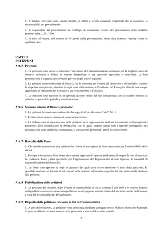 5
1. Il Sindaco provvede sulle istanze tramite gli uffici e servizi comunali competenti che si assumono la
responsabilità del procedimento.
2. Il responsabile del procedimento ha l’obbligo di comunicare l’avvio del procedimento nelle modalità
previste dalla L. 241/1990.
3. In esito all'istanza, nel termine di 60 giorni dalla presentazione, viene data motivata risposta scritta in
qualsiasi caso.
CAPO II
PETIZIONI
Art. 5 | Petizioni
1. Le petizioni sono intese a sollecitare l'intervento dell’Amministrazione comunale per la migliore tutela di
interessi collettivi o diffusi in materie determinate o per questioni specifiche e particolari. La loro
presentazione è soggetta alle formalità previste negli articoli seguenti.
2. Le petizioni vanno indirizzate al Sindaco, che le trasmette per l’esame all’Assessore o al Consiglio, secondo
le rispettive competenze, dandone in ogni caso informazione al Presidente del Consiglio affinché sia sempre
aggiornato. Il Presidente del Consiglio a sua volta informa il Consiglio.
3. Le petizioni sono raccolte in un’apposita sezione online del sito istituzionale, con le relative risposte ai
cittadini da parte della pubblica amministrazione.
Art. 6 | Numero minimo di firme e promotori
1. Le petizioni devono essere sottoscritte dai soggetti di cui al comma 2 dell’Art. 1
2. È richiesto un numero minimo di cento sottoscrizioni.
3. La dichiarazione di presentazione della petizione deve espressamente indicare i nominativi ed il recapito dei
promotori. Essi costituiscono la delegazione con la quale saranno tenuti tutti i rapporti conseguenti alla
presentazione della petizione; in mancanza, si considerano promotori i primi tre sottoscrittori.
Art. 7 | Raccolta delle firme
1. Chi intende promuovere una petizione ha l'onere di raccogliere le firme necessarie per l’ammissibilità della
stessa.
2. Per ogni sottoscrittore deve essere chiaramente riportato il cognome ed il nome, il luogo e la data di nascita e
la residenza. Linee guida specifiche per l’applicazione del Regolamento devono riportare le modalità di
autocertificazione del domicilio.
3. Le firme sono apposte su fogli in ciascuno dei quali deve essere riprodotto il testo della petizione. E’
possibile scaricare un format di riferimento nella sezione informativa apposita del sito istituzionale dedicata
alle petizioni.
Art. 8 | Pubblicazione delle petizioni
1. Le petizioni dei cittadini, dopo l’esame di ammissibilità di cui al comma 2 dell’art.9 e le relative risposte
della pubblica amministrazione sono pubblicate su un’apposita sezione online del sito istituzionale del Comune
a cura del Responsabile del Procedimento.
Art. 9 | Deposito della petizione ed esame ai fini dell’ammissibilità
1. A cura dei promotori, la petizione viene depositata mediante consegna presso l'Ufficio Protocollo Generale,
il quale ne rilascia ricevuta, ovvero viene presentata a mezzo del servizio postale.
 