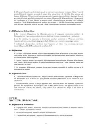 6
2. Il Segretario Generale, avvalendosi nel caso, di un funzionario appositamente incaricato, effettua l’esame di
ammissibilità della petizione, accertando il numero delle sottoscrizioni e la riferibilità della petizione alle
funzioni del Comune. Nel caso in cui la petizione possieda i requisiti di ammissibilità, il Segretario Generale
provvede ad inviarle agli uffici competenti che individuano il Responsabile del procedimento. Il Responsabile
del Procedimento ha 30 giorni di tempo per acquisire tutte le valutazioni tecniche necessarie, e ha l’obbligo di
comunicare l’avvio del procedimento nelle modalità previste dalla L. 241/1990. In caso di non ammissibilità
della petizione il Segretario Generale provvede a darne comunicazione ai promotori specificandone i motivi.
Art. 10 | Trattazione della petizione
1. Sia i promotori della petizione che il Consiglio, attraverso la competente commissione consiliare, o la
Giunta, attraverso l’Assessore competente, possono chiedere di fornire o avere chiarimenti e precisazioni.
2. Ai fini istruttori, ove necessario, la Commissione consiliare competente o l’Assessore competente
richiedono ulteriori pareri, valutazioni e proposte degli uffici e servizi comunali competenti per materia.
3. La data della seduta consiliare o di Giunta in cui l'argomento sarà trattato viene comunicata ai promotori
tramite il Responsabile del Procedimento di cui all'articolo 9.
Art. 11 | Decisione
1. La Giunta o il Consiglio adottano sulla petizione motivata decisione nel termine di 60 giorni dal deposito.
Tale termine decorre dalla data del timbro datario apposto sulla petizione all'atto della consegna diretta o del
ricevimento tramite il servizio postale.
2. Decorso il suddetto termine, l'argomento è obbligatoriamente iscritto all’ordine del giorno delle adunanze
della Giunta o del Consiglio a partire da quella immediatamente successiva, e viene comunque trattato non
oltre i successivi 60 giorni.
3. Per le pronunce del Consiglio comunale si osservano, in quanto compatibili, le modalità previste per la
trattazione delle mozioni.
Art. 12 | Comunicazione
1. La decisione assunta dalla Giunta o dal Consiglio Comunale viene trasmessa ai promotori dal Responsabile
del Procedimento di cui all'articolo 9, il quale provvede alla relativa pubblicazione sul sito istituzionale di cui
all’articolo 8.
2. L'organo decidente, qualora lo ritenga opportuno per il particolare rilievo dell'argomento oggetto della
petizione, può disporre che la decisione presa, oltre all’Albo pretorio online e nell’apposita sezione del sito
web istituzionale dedicata alle petizioni, venga diffusa anche attraverso la stampa o altri mezzi di
comunicazione.
CAPO III
PROPOSTE DI DELIBERAZIONE
Art. 13 | Proposte di deliberazione
1. Le proposte sono dirette a promuovere interventi dell’Amministrazione comunale in materia di interessi
diffusi o collettivi di competenza comunale.
2. Esse devono essere redatte in forma di proposta di deliberazione.
3. La presentazione delle proposte è soggetta alle formalità stabilite negli articoli che seguono.
 