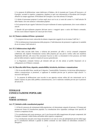 7
4. Le proposte di deliberazione vanno indirizzate al Sindaco, che le trasmette per l’esame all’Assessore o al
Consiglio, secondo le rispettive competenze, dandone in ogni caso informazione al Presidente del Consiglio
affinché sia sempre aggiornato. Il Presidente del Consiglio a sua volta informa il Consiglio.
5. ll diritto di presentare proposte è escluso negli stessi casi in cui, ai sensi dei commi 4 e 5 dell’articolo 36
dello Statuto, non sono ammessi i referendum popolari.
6. Se la proposta ha per oggetto l'adozione di un provvedimento di natura regolamentare, deve essere redatta in
articoli.
7. Quando dal provvedimento proposto derivano nuove o maggiori spese a carico del bilancio comunale,
devono essere indicati l'importo ed i mezzi per farvi fronte.
Art. 14 | Numero minimo di firme e promotori
1. Le proposte devono essere sottoscritte da almeno cinquecento soggetti di cui al comma 2 dell’Art. 1
2. Per la dichiarazione di presentazione della proposta e l’individuazione dei promotori si applicano le modalità
di cui al comma 3 dell’articolo 6.
Art. 15 | Collaborazione degli uffici
1. Prima della raccolta delle firme, a richiesta dei promotori, gli uffici e servizi comunali competenti
collaborano alla migliore formulazione tecnica della proposta per una previa verifica sulla non manifesta
illegittimità dell’atto; allo stesso fine assicurano l'accesso ai dati e ai documenti in loro possesso, nei limiti
previsti dalla normativa vigente in materia di accesso generalizzato.
2. La Ragioneria comunale fornisce gli elementi utili per ciò che attiene al profilo finanziario ed ai
collegamenti con il bilancio comunale.
Art. 16 | Raccolta delle firme, deposito, ammissibilità, istruttoria, decisione e comunicazione
1. Per la raccolta delle firme, nonché per il deposito, l’ammissibilità, l'istruttoria e la decisione della proposta e
relativa comunicazione ai promotori, si applicano le modalità previste per le petizioni dagli articoli 7 e
successivi del Capo II.
2. Le proposte di deliberazione sono raccolte in una apposita sezione online del sito istituzionale con le
relative risposte da parte della pubblica amministrazione, con le medesime modalità previste per le petizioni
all’articolo 8.
TITOLO II
CONSULTAZIONE POPOLARE
CAPO I
NORME GENERALI
Art. 17 | Iniziativa delle consultazioni popolari
1. Al fine di conoscere gli orientamenti della popolazione o di determinate categorie di persone, il Comune può
promuovere forme di consultazione popolare. La consultazione deve riguardare comunque temi specifici di
esclusiva competenza locale.
2. La consultazione può essere promossa, con il voto favorevole della maggioranza dei propri componenti, dal
Consiglio comunale o dalla Giunta nell'ambito delle rispettive competenze.
3. La consultazione non può avere luogo nel periodo in cui sono in corso gli adempimenti previsti dalla legge
per le consultazioni elettorali o quando in ambito comunale sia stato indetto un referendum consultivo o
abrogativo.
 