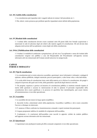 8
Art. 18 | Ambito della consultazione
1. La consultazione può riguardare tutti i soggetti indicati al comma 2 del precedente art. 1.
2. Può, altresì, venire promossa per problemi specifici riguardanti settori definiti della popolazione.
Art. 19 | Risultati delle consultazioni
1. I risultati delle consultazioni devono essere esaminati entro 60 giorni dalla loro formale acquisizione e
menzionati in sede di adozione degli atti relativi alle materie oggetto di consultazione. Gli atti devono dare
adeguata motivazione dell’accoglimento o meno degli esiti della consultazione.
Art. 19-bis | Pubblicazione delle consultazioni
1. I risultati, le modalità di conduzione e progettazione e gli atti circa l’accoglimento o meno dei risultati delle
consultazioni vengono resi pubblici a cura del Responsabile del Procedimento sull’apposita sezione
informativa del sito istituzionale del Comune nonché attraverso la stampa locale.
CAPO II
FORME E MODALITA'
Art. 20 | Tipi di consultazione
1. La consultazione può avvenire attraverso assemblee, questionari, mezzi informatici o telematici, sondaggi di
opinione, udienze pubbliche, indagini statistiche, percorsi partecipativi, o altre forme volta a volta individuate.
2. La scelta della forma di consultazione tiene conto della materia cui si riferisce la consultazione, dei gruppi o
categorie di persone alle quali sarà rivolta, della generalità o specificità degli interessi coinvolti.
3. Chi progetta, organizza e gestisce un’iniziativa di consultazione pubblica si mantiene neutrale rispetto al
merito delle questioni e assicura la valorizzazione di tutte le opinioni. Il personale responsabile della
consultazione deve essere qualificato e in possesso di specifiche basi metodologiche, può essere interno
all’amministrazione ovvero ditte specializzate.
Art. 21 | Assemblee
1. Le assemblee devono tenersi in luogo aperto al pubblico.
2. Ancorché rivolta a determinati settori della popolazione, l'assemblea è pubblica e deve essere consentito
l'accesso a chiunque sia interessato.
3. E’ ammesso il libero confronto tra Amministrazione comunale e esperti nominati dai partecipanti.
4. L'organo proponente stabilisce le modalità di svolgimento dell'assemblea.
5. L'andamento e le conclusioni dell'assemblea sono raccolti in apposito verbale da rendere pubblico
nell’apposita sezione informativa del sito istituzionale.
Art. 22 | Questionari
1. I questionari sono predisposti tramite gli uffici comunali competenti ovvero ditte specializzate.
 
