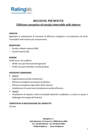 Ratinglab S.r.l.
Sede Operativa: Via Pretorio 4, 20900 Monza (MB)
Tel: +39 039 5972354 - Fax +39 039 9717003
info@ratinglab.eu - www.ratinglab.eu
1
REGIONE PIEMONTE
Efficienza energetica ed energia rinnovabile nelle imprese
FINALITÀ
Agevolare la realizzazione di interventi di efficienza energetica e di produzione da fonte
rinnovabile nelle imprese per autoconsumo.
BENEFICIARI
 Piccole e Medie Imprese (PMI)
 Grandi Imprese (GI)
RISORSE
50 ML euro, così suddivisi:
 40 ML euro per finanziamenti agevolati
 10 ML euro per contributi a fondo perduto
INTERVENTI AMMISSIBILI
 Linea A
 Cogenerazione ad alto rendimento;
 Efficienza energetica nei processi produttivi;
 Efficienza energetica negli edifici delle imprese;
 Installazione di nuove linee di produzione ad alta efficienza;
 Linea B
 Installazione di impianti a fonte rinnovabile destinati a soddisfare, in tutto o in parte, il
fabbisogno di energia dell’impresa.
TEMPISTICHE DI REALIZZAZIONE DEL PROGETTO
24 mesi
 