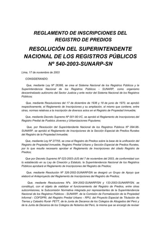 REGLAMENTO DE INSCRIPCIONES DEL
REGISTRO DE PREDIOS
RESOLUCIÓN DEL SUPERINTENDENTE
NACIONAL DE LOS REGISTROS PÚBLICOS
Nº 540-2003-SUNARP-SN
Lima, 17 de noviembre de 2003
CONSIDERANDO:
Que, mediante Ley Nº 26366, se crea el Sistema Nacional de los Registros Públicos y la
Superintendencia Nacional de los Registros Públicos - SUNARP, como organismo
descentralizado autónomo del Sector Justicia y ente rector del Sistema Nacional de los Registros
Públicos;
Que, mediante Resoluciones del 17 de diciembre de 1936 y 18 de junio de 1970, se aprobó
respectivamente, el Reglamento de Inscripciones y su ampliación, el mismo que contiene, entre
otras, normas relativas a la inscripción de diversos actos en el Registro de Propiedad Inmueble;
Que, mediante Decreto Supremo Nº 001-90-VC, se aprobó el Reglamento de Inscripciones del
Registro Predial de Pueblos Jóvenes y Urbanizaciones Populares;
Que, por Resolución del Superintendente Nacional de los Registros Públicos Nº 094-96-
SUNARP, se aprobó el Reglamento de Inscripciones de la Sección Especial de Predios Rurales
del Registro de la Propiedad Inmueble;
Que, mediante Ley Nº 27755, se crea el Registro de Predios sobre la base de la unificación del
Registro de Propiedad Inmueble, Registro Predial Urbano y Sección Especial de Predios Rurales,
por lo que resulta necesario aprobar el Reglamento de Inscripciones del citado Registro de
Predios;
Que por Decreto Supremo Nº 023-2003-JUS del 7 de noviembre del 2003, de conformidad con
lo establecido en su Ley de Creación y Estatuto, la Superintendencia Nacional de los Registros
Públicos aprobará el Reglamento de Inscripciones del Registro de Predios;
Que, mediante Resolución Nº 326-2002-SUNARP/SN se designó un Grupo de Apoyo que
elaboró el Anteproyecto del Reglamento de Inscripciones del Registro de Predios;
Que, mediante Resoluciones Nºs. 304-2002-SUNARP/SN y 133-2003-SUNARP/SN, se
constituyó, con el objeto de viabilizar el funcionamiento del Registro de Predios, entre otras
subcomisiones, la Subcomisión Normativa integrada por representantes de la Superintendencia
Nacional de los Registros Públicos - SUNARP, de la Comisión de Formalización de la Propiedad
Informal - COFOPRI, del Registro Predial Urbano - RPU, del Proyecto Especial de Titulación de
Tierras y Catastro Rural- PETT, de la Junta de Decanos de los Colegios de Abogados del Perú y
de la Junta de Decanos de los Colegios de Notarios del Perú, la misma que se encargó de revisar
 
