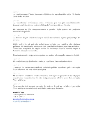 ART. 8º
As candidaturas ao Prémio Simbiontes 2010 deverão ser submetidas até às 12h do dia
26 de Julho de 2010.

ART. 9º
As candidaturas apresentadas serão apreciadas por um júri maioritariamente
internacional e isento que será escolhido pela Associação Viver a Ciência.

Os membros do júri comprometem-se a guardar sigilo quanto aos projectos
candidatos ao prémio.

ART. 10º
As decisões do júri serão tomadas por maioria não havendo lugar a qualquer tipo de
recurso.

O júri poderá decidir pela não atribuição do prémio, caso considere não existirem
projectos de investigação a concurso com qualidade suficiente para essa atribuição.
Nesse caso, competirá aos órgãos sociais da Associação Viver a Ciência propor a
forma de utilização dessa verba.

Eventuais omissões no presente regulamento serão resolvidas pelos membros do júri.

ART. 11º
Os resultados serão divulgados a todos os candidatos via correio electrónico.

ART. 12º
A entrega do prémio decorrerá em cerimónia pública organizada pela Associação
Viver a Ciência, em local e data a designar.

ART. 13º
Os resultados científicos obtidos durante a realização do projecto de investigação
(publicações, comunicações) deverão obrigatoriamente referir o apoio da Associação
Viver a Ciência.

ART. 14º
No termo dos dois anos de execução do projecto deverá ser enviado à Associação
Viver a Ciência um relatório de actividades e execução financeira.

CONTACTOS:
Associação Viver a Ciência
Tel. 21 7937134
premios@viveraciencia.org
www.viveraciencia.org
 