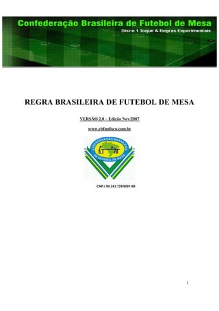 REGRA BRASILEIRA DE FUTEBOL DE MESA
           VERSÃO 2.0 – Edição Nov/2007

              www.cbfmdisco.com.br




                  CNPJ 00.243.729/0001-99




                                            1
 