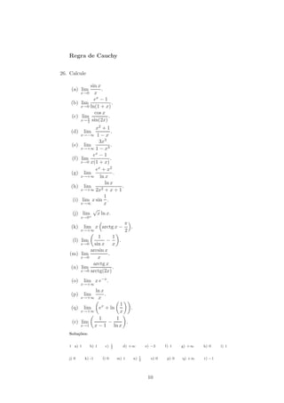 Regra de Cauchy


26. Calcule

             sin x
    (a) lim        .
        x→0 x
               ex − 1
    (b) lim             .
        x→0 ln(1 + x)
               cos x
    (c) lim           .
        x→ 2 sin(2x)
           π


                  x2 + 1
    (d)     lim          .
           x→−∞ 1 − x
                    3x3
    (e)      lim         .
           x→+∞ 1 − x3
                 ex − 1
     (f)   lim           .
           x→0 x(1 + x)
                  ex + x2
    (g)      lim           .
           x→+∞ ln x
                      ln x
    (h)      lim             .
           x→+∞ 2x2 + x + 1
                      1
     (i)    lim x sin .
           x→∞        x
                 √
     (j)    lim x ln x.
           x→0+
                                         π
    (k)     lim x arctg x −                .
           x→+∞                          2
                1       1
     (l) lim         −    .
         x→0 sin x      x
             arcsin x
    (m) lim           .
         x→0    x
              arctg x
     (n) lim            .
         x→0 arctg(2x)

    (o)     lim x e−x .
           x→+∞
               ln x
    (p)     lim     .
           x→+∞ x
                                     1
    (q)     lim         ex + ln             .
           x→+∞                      x
                      1    1
     (r) lim             −     .
           x→1      x − 1 ln x
   Solu¸˜es:
       co

                                1
   1 a) 1        b) 1     c)    2
                                         d) +∞           e) −3    f) 1    g) +∞   h) 0    i) 1

                                                     1
   j) 0     k) -1        l) 0       m) 1        n)   2
                                                           o) 0    p) 0   q) +∞   r) −1




                                                          10
 