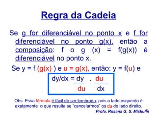Regra da Cadeia
Se g for diferenciável no ponto x e f for
 diferenciável no ponto g(x), então a
 composição: f o g (x) = f(g(x)) é
 diferenciável no ponto x.
Se y = f (g(x) ) e u = g(x), então: y = f(u) e
              dy/dx = dy . du
                        du    dx
 Obs. Essa fórmula é fácil de ser lembrada, pois o lado esquerdo é
 exatamente o que resulta se “cancelarmos” os du do lado direito.
                                                                    2
                                          Profa. Rosana G. S. Miskulin
 