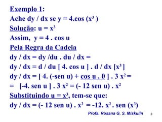 Exemplo 1:
Ache dy / dx se y = 4.cos (x3 )
Solução: u = x3
Assim, y = 4 . cos u
Pela Regra da Cadeia
dy / dx = dy /du . du / dx =
dy / dx = d / du [ 4. cos u ] . d / dx [x3 ]
dy / dx = [ 4. (-sen u) + cos u . 0 ] . 3 x2 =
= [-4. sen u ] . 3 x2 = (- 12 sen u) . x2
Substituindo u = x3, tem-se que:
dy / dx = (- 12 sen u) . x2 = -12. x2 . sen (x3)
                             Profa. Rosana G. S. Miskulin   3
 