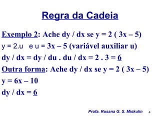 Regra da Cadeia
Exemplo 2: Ache dy / dx se y = 2 ( 3x – 5)
y = 2.u e u = 3x – 5 (variável auxiliar u)
dy / dx = dy / du . du / dx = 2 . 3 = 6
Outra forma: Ache dy / dx se y = 2 ( 3x – 5)
y = 6x – 10
dy / dx = 6

                         Profa. Rosana G. S. Miskulin   4
 