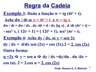 Regra da Cadeia
Exemplo 3: Dada a função w = tg (4t3 + t).
Ache dw / dt se x = 4t3 + t e w = tg x
dw / dt = dw / dx . dx /dt = d / dx [tg x] . d /dt [4t3 + t] =
= sec2   x. ( 12t2 + 1) = ( 12t2 + 1). sec2 (4t3 + t).
Exemplo 4: Ache dy / dx, se y = sen 2x
dy / dx = d/dx sen (2x) = cos (2x).2 = 2. cos (2x)
Outra forma:
u =2x  y = sen u  dy / dx =dy/du . du /dx =
cos (u). 2 = 2.cos u = 2. cos (2x)
                                                                   5
                                    Profa. Rosana G. S. Miskulin
 