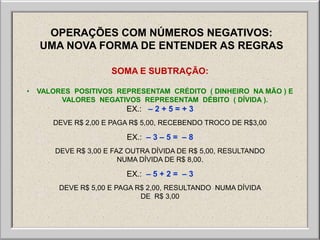 OPERAÇÕES COM NÚMEROS NEGATIVOS:
    UMA NOVA FORMA DE ENTENDER AS REGRAS

                      SOMA E SUBTRAÇÃO:

•   VALORES POSITIVOS REPRESENTAM CRÉDITO ( DINHEIRO NA MÃO ) E
         VALORES NEGATIVOS REPRESENTAM DÉBITO ( DÍVIDA ).
                          EX.: – 2 + 5 = + 3
       DEVE R$ 2,00 E PAGA R$ 5,00, RECEBENDO TROCO DE R$3,00

                          EX.: – 3 – 5 = – 8
        DEVE R$ 3,00 E FAZ OUTRA DÍVIDA DE R$ 5,00, RESULTANDO
                         NUMA DÍVIDA DE R$ 8,00.

                          EX.: – 5 + 2 = – 3
         DEVE R$ 5,00 E PAGA R$ 2,00, RESULTANDO NUMA DÍVIDA
                              DE R$ 3,00
 