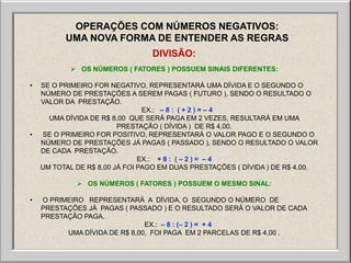 OPERAÇÕES COM NÚMEROS NEGATIVOS:
          UMA NOVA FORMA DE ENTENDER AS REGRAS
                                 DIVISÃO:
            OS NÚMEROS ( FATORES ) POSSUEM SINAIS DIFERENTES:

•   SE O PRIMEIRO FOR NEGATIVO, REPRESENTARÁ UMA DÍVIDA E O SEGUNDO O
    NÚMERO DE PRESTAÇÕES A SEREM PAGAS ( FUTURO ), SENDO O RESULTADO O
    VALOR DA PRESTAÇÃO.
                                EX.: – 8 : ( + 2 ) = – 4
      UMA DÍVIDA DE R$ 8,00 QUE SERÁ PAGA EM 2 VEZES, RESULTARÁ EM UMA
                         PRESTAÇÃO ( DÍVIDA ) DE R$ 4,00.
•   SE O PRIMEIRO FOR POSITIVO, REPRESENTARÁ O VALOR PAGO E O SEGUNDO O
    NÚMERO DE PRESTAÇÕES JÁ PAGAS ( PASSADO ), SENDO O RESULTADO O VALOR
    DE CADA PRESTAÇÃO.
                               EX.: + 8 : ( – 2 ) = – 4
    UM TOTAL DE R$ 8,00 JÁ FOI PAGO EM DUAS PRESTAÇÕES ( DÍVIDA ) DE R$ 4,00.

              OS NÚMEROS ( FATORES ) POSSUEM O MESMO SINAL:

•   O PRIMEIRO REPRESENTARÁ A DÍVIDA, O SEGUNDO O NÚMERO DE
    PRESTAÇÕES JÁ PAGAS ( PASSADO ) E O RESULTADO SERÁ O VALOR DE CADA
    PRESTAÇÃO PAGA.
                               EX.: – 8 : (– 2 ) = + 4
          UMA DÍVIDA DE R$ 8,00, FOI PAGA EM 2 PARCELAS DE R$ 4,00 .
 
