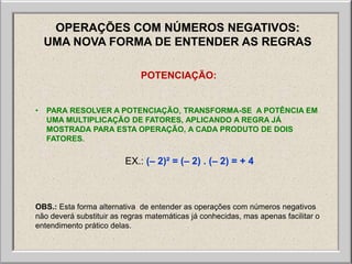 OPERAÇÕES COM NÚMEROS NEGATIVOS:
    UMA NOVA FORMA DE ENTENDER AS REGRAS

                              POTENCIAÇÃO:


•   PARA RESOLVER A POTENCIAÇÃO, TRANSFORMA-SE A POTÊNCIA EM
    UMA MULTIPLICAÇÃO DE FATORES, APLICANDO A REGRA JÁ
    MOSTRADA PARA ESTA OPERAÇÃO, A CADA PRODUTO DE DOIS
    FATORES.

                         EX.: (– 2)² = (– 2) . (– 2) = + 4



OBS.: Esta forma alternativa de entender as operações com números negativos
não deverá substituir as regras matemáticas já conhecidas, mas apenas facilitar o
entendimento prático delas.
 