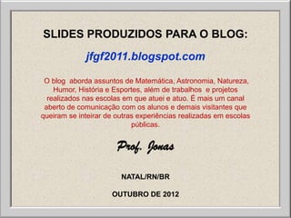 SLIDES PRODUZIDOS PARA O BLOG:
             jfgf2011.blogspot.com

 O blog aborda assuntos de Matemática, Astronomia, Natureza,
    Humor, História e Esportes, além de trabalhos e projetos
  realizados nas escolas em que atuei e atuo. É mais um canal
 aberto de comunicação com os alunos e demais visitantes que
queiram se inteirar de outras experiências realizadas em escolas
                            públicas.


                       Prof. Jonas

                        NATAL/RN/BR

                     OUTUBRO DE 2012
 