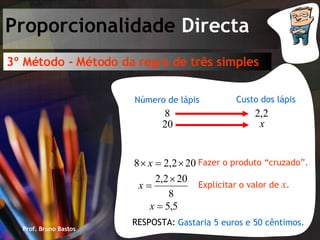 Prof. Bruno Bastos Proporcionalidade  Directa 3º Método - Método da regra de três simples Custo dos lápis Número de lápis Fazer o produto “cruzado”. Explicitar o valor de  x . Gastaria 5 euros e 50 cêntimos. RESPOSTA: 