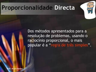 Prof. Bruno Bastos Proporcionalidade  Directa Dos métodos apresentados para a resolução de problemas, usando o raciocínio proporcional, o mais popular é a “ regra de três simples ”. 