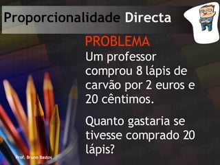 Prof. Bruno Bastos Proporcionalidade  Directa PROBLEMA Um professor comprou 8 lápis de carvão por 2 euros e 20 cêntimos. Quanto gastaria se tivesse comprado 20 lápis? 