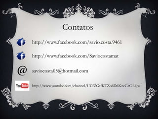 Contatos
http://www.facebook.com/savio.costa.9461
http://www.facebook.com/Saviocostamat
saviocosta05@hotmail.com
http://www.youtube.com/channel/UCfZGtfKTZo6D6KzzGcOL4jw
 