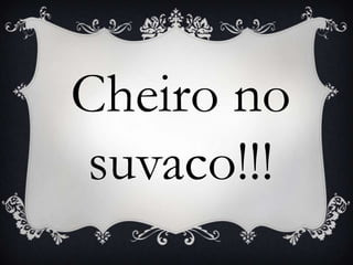 Cheiro no
suvaco!!!
 