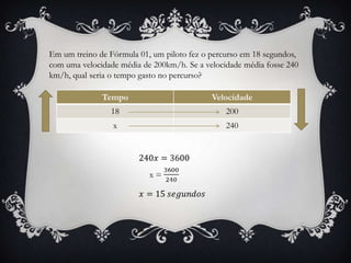 Em um treino de Fórmula 01, um piloto fez o percurso em 18 segundos,
com uma velocidade média de 200km/h. Se a velocidade média fosse 240
km/h, qual seria o tempo gasto no percurso?
Tempo Velocidade
18 200
x 240
 