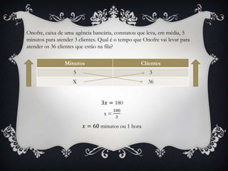 Onofre, caixa de uma agência bancária, constatou que leva, em média, 5
minutos para atender 3 clientes. Qual é o tempo que Onofre vai levar para
atender os 36 clientes que estão na fila?
Minutos Clientes
5 3
X 36
 