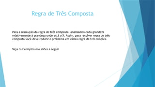 Regra de Três Composta
Para a resolução da regra de três composta, analisamos cada grandeza
relativamente à grandeza onde está o X. Assim, para resolver regra de três
composta você deve reduzir o problema em várias regra de três simples.
Veja os Exemplos nos slides a seguir
 