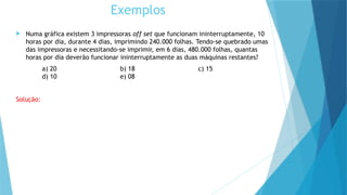  Numa gráfica existem 3 impressoras off set que funcionam ininterruptamente, 10
horas por dia, durante 4 dias, imprimindo 240.000 folhas. Tendo-se quebrado umas
das impressoras e necessitando-se imprimir, em 6 dias, 480.000 folhas, quantas
horas por dia deverão funcionar ininterruptamente as duas máquinas restantes?
a) 20 b) 18 c) 15
d) 10 e) 08
Solução:
Exemplos
 
