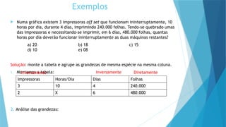  Numa gráfica existem 3 impressoras off set que funcionam ininterruptamente, 10
horas por dia, durante 4 dias, imprimindo 240.000 folhas. Tendo-se quebrado umas
das impressoras e necessitando-se imprimir, em 6 dias, 480.000 folhas, quantas
horas por dia deverão funcionar ininterruptamente as duas máquinas restantes?
a) 20 b) 18 c) 15
d) 10 e) 08
Solução: monte a tabela e agrupe as grandezas de mesma espécie na mesma coluna.
1. Montamos a tabela:
2. Análise das grandezas:
Impressoras Horas/Dia Dias Folhas
3 10 4 240.000
2 X 6 480.000
Exemplos
inversamente inversamente Diretamente
 