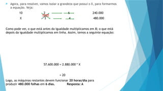  Agora, para resolver, vamos isolar a grandeza que possui o X, para formarmos
a equação. Veja:
10 2 6 240.000
X 3 4 480.000
Como pode ver, o que está antes da igualdade multiplicamos em X; o que está
depois da igualdade multiplicamos em linha. Assim, temos a seguinte equação:
57.600.000 = 2.880.000 * X
= 20
Logo, as máquinas restantes devem funcionar 20 horas/dia para
produzir 480.000 folhas em 6 dias. Resposta: A
 