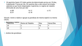  24 operários fazem 2/5 (dois quinto) de determinado serviço em 10 dias,
trabalhando 7 horas por dia. Em quantos dias a obra estará terminada,
sabendo-se que foram dispensados 4 operários e o regime de trabalho
diminuído de uma hora por dia?
a) 08 b) 11 c) 12
d) 21 e) 18
Solução: monte a tabela e agrupe as grandezas de mesma espécie na mesma
coluna.
1. Montamos a tabela:
2. Análise das grandezas:
Operários Partes do Trabalho Dias Horas/Dias
24 2 10 7
20 3 X 6
 