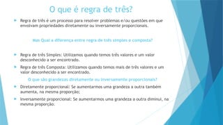 O que é regra de três?
 Regra de três é um processo para resolver problemas e/ou questões em que
envolvam propriedades diretamente ou inversamente proporcionais.
Mas Qual a diferença entre regra de três simples e composta?
 Regra de três Simples: Utilizamos quando temos três valores e um valor
desconhecido a ser encontrado.
 Regra de três Composta: Utilizamos quando temos mais de três valores e um
valor desconhecido a ser encontrado.
O que são grandezas diretamente ou inversamente proporcionais?
 Diretamente proporcional: Se aumentarmos uma grandeza a outra também
aumenta, na mesma proporção;
 Inversamente proporcional: Se aumentarmos uma grandeza a outra diminui, na
mesma proporção.
 