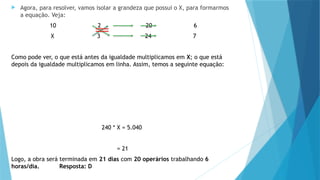  Agora, para resolver, vamos isolar a grandeza que possui o X, para formarmos
a equação. Veja:
10 2 20 6
X 3 24 7
Como pode ver, o que está antes da igualdade multiplicamos em X; o que está
depois da igualdade multiplicamos em linha. Assim, temos a seguinte equação:
240 * X = 5.040
= 21
Logo, a obra será terminada em 21 dias com 20 operários trabalhando 6
horas/dia. Resposta: D
 