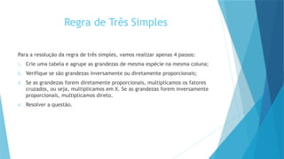 Regra de Três Simples
Para a resolução da regra de três simples, vamos realizar apenas 4 passos:
1. Crie uma tabela e agrupe as grandezas de mesma espécie na mesma coluna;
2. Verifique se são grandezas inversamente ou diretamente proporcionais;
3. Se as grandezas forem diretamente proporcionais, multiplicamos os fatores
cruzados, ou seja, multiplicamos em X. Se as grandezas forem inversamente
proporcionais, multiplicamos direto.
4. Resolver a questão.
 