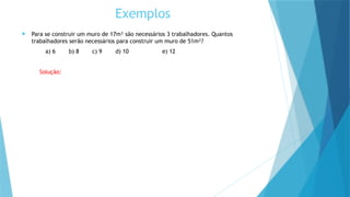Exemplos
 Para se construir um muro de 17m² são necessários 3 trabalhadores. Quantos
trabalhadores serão necessários para construir um muro de 51m²?
a) 6 b) 8 c) 9 d) 10 e) 12
Solução:
 