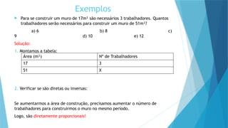 Exemplos
 Para se construir um muro de 17m² são necessários 3 trabalhadores. Quantos
trabalhadores serão necessários para construir um muro de 51m²?
a) 6 b) 8 c)
9 d) 10 e) 12
Solução:
1. Montamos a tabela:
2. Verificar se são diretas ou inversas:
Se aumentarmos a área de construção, precisamos aumentar o número de
trabalhadores para construirmos o muro no mesmo período.
Logo, são diretamente proporcionais!
Área (m²) Nº de Trabalhadores
17 3
51 X
 
