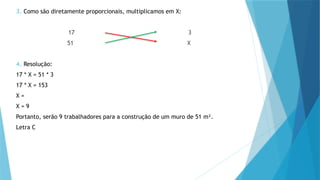 3. Como são diretamente proporcionais, multiplicamos em X:
17 3
51 X
4. Resolução:
17 * X = 51 * 3
17 * X = 153
X =
X = 9
Portanto, serão 9 trabalhadores para a construção de um muro de 51 m².
Letra C
 
