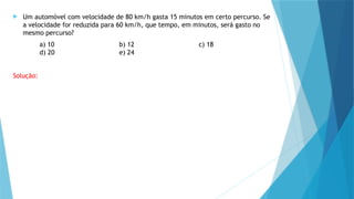  Um automóvel com velocidade de 80 km/h gasta 15 minutos em certo percurso. Se
a velocidade for reduzida para 60 km/h, que tempo, em minutos, será gasto no
mesmo percurso?
a) 10 b) 12 c) 18
d) 20 e) 24
Solução:
 