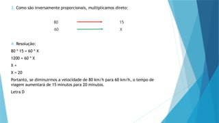 3. Como são inversamente proporcionais, multiplicamos direto:
80 15
60 X
4. Resolução:
80 * 15 = 60 * X
1200 = 60 * X
X =
X = 20
Portanto, se diminuirmos a velocidade de 80 km/h para 60 km/h, o tempo de
viagem aumentará de 15 minutos para 20 minutos.
Letra D
 