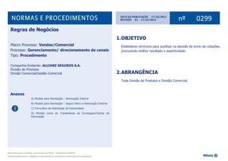 1Norma de Regras de Negócios nº 0299
DATA DA PUBLICAÇÃO 17/10/2012
nº 0299REVISÃO 01 17/10/2012
‘
1.OBJETIVO
Estabelecer diretrizes para auxilixar na decisão de envio de cotações,
procurando melhor resultado e assertividade.
2.ABRANGÊNCIA
Toda Divisão de Produtos e Divisão Comercial;
Regras de Negócios
Macro Processo: Vendas/Comercial
Processo: Gerenciamento/ direcionamento de canais
Tipo: Procedimento
Companhia Emitente: ALLIANZ SEGUROS S.A.
Divisão de Produtos
Divisão Comercial/Gestão Comercial
Anexos
A) Modelo para Nomeação – Renovação Interna
B) Modelo para Nomeação – Seguro Novo e Renovação Externa
C) Formulário de Solicitação de Exlusividade
D) Modelo Carta de Tranferência de Corretagem/Senha de
Renovação
 