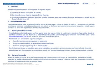 3Norma de Regras de Negócios nº 0299
3.1.2 Alçadas
Para tomada de decisão deverá ser considerada as seguintes alçadas:
a) Corretores da mesma Filial: alçada do Gerente;
b) Corretores da mesma Regional: alçada do Diretor Regional;
c) Corretores de Regionais diferentes: alçada dos Diretores Regionais. Neste caso, quando não houver alinhamento, a decisão será da
Diretoria Gestão Comercial.
3.1.3 Tomada de Decisão
Os envolvidos deverão enviar a defesa/informações em até 48 horas após a ciência da dividida de negócio. Caso somente um das filiais
envolvidas se pronuncie, a cotação seguirá somente com esta. E se não houver pronunciamento de nenhuma das partes a cotação seguirá
com todos os envolvidos respeitando os desenhos de cada corretor.
3.2 Solicitação de Exclusividade
A solicitação de exclusividade poderá ser feita quando ainda não houver dividida de negócio entre corretores. Para solicitar deverá ser
prenchido formulário que está disponível na Intranet/Corporativo/Gestão Comercial/Operações Comerciais e encaminhar para o email
regradenegocio@allianz.com.br com “de acordo” do Diretor Regional para ciência.
A exclusidade será concedida nas seguintes condições:
a. Caso não haja mais de uma negociação em andamento;
b. Se o prazo para fechamento do seguro seja no máximo de 30 dias;
c. Se houver resseguro o prazo seja de no máximo 60 dias.
Obs: Período maior do que os estipulados acima serão analisados e aprovados em caráter de exceção pela Diretoria Gestão Comercial.
A exclusividade será concedida após 48 horas do envio a rede, casa não haja manifestação contrária, a Filial poderá comunicar o corretor.
3.3 Carta de Nomeação
A carta de nomeação trata-se de um documento assinado pelo cliente nomeando um corretor de sua preferência. A sugestão de modelo
para carta de nomeação está disponível Intranet/Corporativo/Gestão Comercial/Operações Comerciais. Caso seja apresentada outro modelo,
este deve obrigatoriamente conter os requisitos abaixo:
 