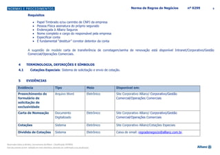 5Norma de Regras de Negócios nº 0299
Requisitos
Papel Timbrado e/ou carimbo de CNPJ da empresa
Pessoa Física assinatura do próprio segurado
Endereçada à Allianz Seguros
Nome completo e cargo do responsável pela empresa
Especificar conta
É fundamental “destituir” corretor detentor da conta
A sugestão de modelo carta de transferência de corretagem/senha de renovação está disponível Intranet/Corporativo/Gestão
Comercial/Operações Comerciais.
4 TERMINOLOGIA, DEFINIÇÕES E SÍMBOLOS
4.1 Cotações Especiais: Sistema de solicitação e envio de cotação.
5 EVIDÊNCIAS
Evidência Tipo Meio Disponível em:
Preenchimento do
formulário de
solicitação de
exclusividade
Arquivo Word Eletrônico Site Corporativo Allianz/ Corporativo/Gestão
Comercial/Operações Comerciais
Carta de Nomeação Documento
Digitalizado
Eletrônico Site Corporativo Allianz/ Corporativo/Gestão
Comercial/Operações Comerciais
Cotações Sistema Eletrônico Site Corporativo Allianz/Cotações Especiais
Dividida de Cotações Sistema Eletrônico Caixa de email: regradenegocio@allianz.com.br.
 