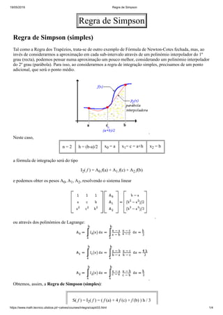 19/05/2019 Regra de Simpson
https://www.math.tecnico.ulisboa.pt/~calves/courses/integra/capiii33.html 1/4
Regra de Simpson
Regra de Simpson (simples)
Tal como a Regra dos Trapézios, trata-se de outro exemplo de Fórmula de Newton-Cotes fechada, mas, ao
invés de considerarmos a aproximação em cada sub-intervalo através de um polinómio interpolador do 1º
grau (recta), podemos pensar numa aproximação um pouco melhor, considerando um polinómio interpolador
do 2º grau (parábola). Para isso, ao considerarmos a regra de integração simples, precisamos de um ponto
adicional, que será o ponto médio.
.
Neste caso,
n = 2 h = (b-a)/2 x0 = a x1= c = a+h x2 = b
a fórmula de integração será do tipo
I2( f ) = A0 f(a) + A1 f(c) + A2 f(b)
e podemos obter os pesos A0, A1, A2, resolvendo o sistema linear
.
ou através dos polinómios de Lagrange:
.
Obtemos, assim, a Regra de Simpson (simples):
S( f ) = I2( f ) = ( f (a) + 4 f (c) + f (b) ) h / 3
 
