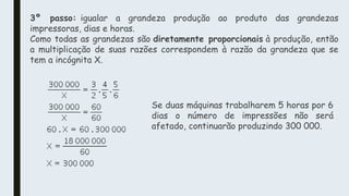 3º passo: igualar a grandeza produção ao produto das grandezas
impressoras, dias e horas.
Como todas as grandezas são diretamente proporcionais à produção, então
a multiplicação de suas razões correspondem à razão da grandeza que se
tem a incógnita X.
Se duas máquinas trabalharem 5 horas por 6
dias o número de impressões não será
afetado, continuarão produzindo 300 000.
 