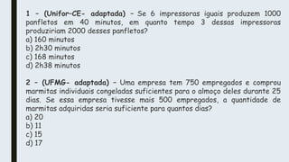 1 – (Unifor–CE- adaptada) – Se 6 impressoras iguais produzem 1000
panfletos em 40 minutos, em quanto tempo 3 dessas impressoras
produziriam 2000 desses panfletos?
a) 160 minutos
b) 2h30 minutos
c) 168 minutos
d) 2h38 minutos
2 – (UFMG- adaptada) – Uma empresa tem 750 empregados e comprou
marmitas individuais congeladas suficientes para o almoço deles durante 25
dias. Se essa empresa tivesse mais 500 empregados, a quantidade de
marmitas adquiridas seria suficiente para quantos dias?
a) 20
b) 11
c) 15
d) 17
 