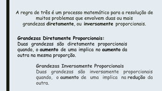 A regra de três é um processo matemático para a resolução de
muitos problemas que envolvem duas ou mais
grandezas diretamente, ou inversamente proporcionais.
Grandezas Diretamente Proporcionais:
Duas grandezas são diretamente proporcionais
quando, o aumento de uma implica no aumento da
outra na mesma proporção.
Grandezas Inversamente Proporcionais
Duas grandezas são inversamente proporcionais
quando, o aumento de uma implica na redução da
outra.
 