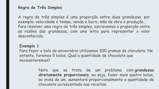 Regra de Três Simples
A regra de três simples é uma proporção entre duas grandezas, por
exemplo: velocidade e tempo, venda e lucro, mão de obra e produção…
Para resolver uma regra de três simples, escrevemos a proporção entre
as razões das grandezas, com uma letra para representar o valor
desconhecido.
Exemplo 1
Para fazer o bolo de aniversário utilizamos 300 gramas de chocolate. No
entanto, faremos 5 bolos. Qual a quantidade de chocolate que
necessitaremos?
Note que se trata de um problema com grandezas
diretamente proporcionais, ou seja, fazer mais quatro bolos,
ao invés de um, aumentará proporcionalmente a quantidade de
chocolate acrescentado nas receitas.
 
