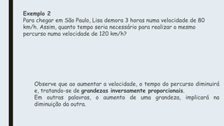 Exemplo 2
Para chegar em São Paulo, Lisa demora 3 horas numa velocidade de 80
km/h. Assim, quanto tempo seria necessário para realizar o mesmo
percurso numa velocidade de 120 km/h?
Observe que ao aumentar a velocidade, o tempo do percurso diminuirá
e, tratando-se de grandezas inversamente proporcionais.
Em outras palavras, o aumento de uma grandeza, implicará na
diminuição da outra.
 