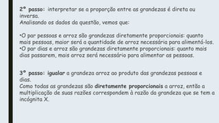 2º passo: interpretar se a proporção entre as grandezas é direta ou
inversa.
Analisando os dados da questão, vemos que:
•O par pessoas e arroz são grandezas diretamente proporcionais: quanto
mais pessoas, maior será a quantidade de arroz necessária para alimentá-los.
•O par dias e arroz são grandezas diretamente proporcionais: quanto mais
dias passarem, mais arroz será necessário para alimentar as pessoas.
3º passo: igualar a grandeza arroz ao produto das grandezas pessoas e
dias.
Como todas as grandezas são diretamente proporcionais a arroz, então a
multiplicação de suas razões correspondem à razão da grandeza que se tem a
incógnita X.
 