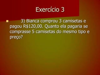 Exercício 3        3) Bianca comprou 3 camisetas e pagou R$120,00. Quanto ela pagaria se comprasse 5 camisetas do mesmo tipo e preço?